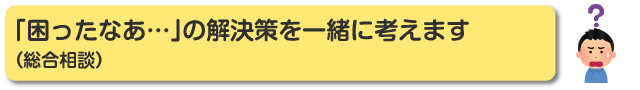 「困ったなぁ・・・」の解決策を一緒に考えます（総合相談）