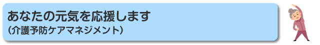 あなたの元気を応援します（介護予防ケアマネジメント）