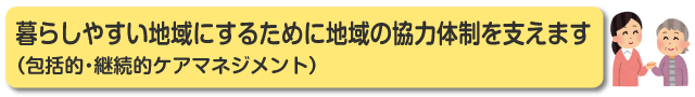 暮らしやすい地域にするために地域の協力体制を支えます（包括的・継続的ケアマネジメント）