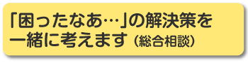 「困ったなぁ・・・」の解決策を一緒に考えます（総合相談）