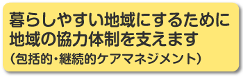 暮らしやすい地域にするために地域の協力体制を支えます（包括的・継続的ケアマネジメント）